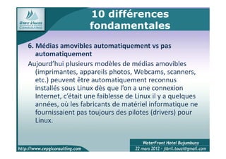 10 différences
                     fondamentales
6. Médias amovibles automatiquement vs pas
   automatiquement
Aujourd’hui plusieurs modèles de médias amovibles
   (imprimantes, appareils photos, Webcams, scanners,
   etc.) peuvent être automatiquement reconnus
   installés sous Linux dès que l’on a une connexion
   Internet, c’était une faiblesse de Linux il y a quelques
   années, où les fabricants de matériel informatique ne
   fournissaient pas toujours des pilotes (drivers) pour
   Linux.


                                                         12
 