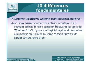 10 différences
                    fondamentales

7. Système sécurisé vs système ayant besoin d’antivirus
Avec Linux laissez tomber vos antivirus coûteux. Il est
   souvent délicat de faire comprendre aux utilisateurs de
   Windows® qu'il n'y a aucun logiciel espion et quasiment
   aucun virus sous Linux. La seule chose à faire est de
   garder son système à jour




                                                      13
 