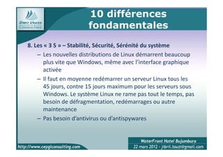 10 différences
                       fondamentales
8. Les « 3 S » – Stabilité, Sécurité, Sérénité du système
    – Les nouvelles distributions de Linux démarrent beaucoup
       plus vite que Windows, même avec l’interface graphique
       activée
    – Il faut en moyenne redémarrer un serveur Linux tous les
       45 jours, contre 15 jours maximum pour les serveurs sous
       Windows. Le système Linux ne rame pas tout le temps, pas
       besoin de défragmentation, redémarrages ou autre
       maintenance
    – Pas besoin d’antivirus ou d’antispywares


                                                              14
 