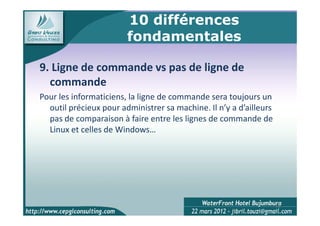 10 différences
                        fondamentales

9. Ligne de commande vs pas de ligne de
  commande
Pour les informaticiens, la ligne de commande sera toujours un
  outil précieux pour administrer sa machine. Il n’y a d’ailleurs
  pas de comparaison à faire entre les lignes de commande de
  Linux et celles de Windows…




                                                                    15
 