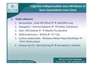 Logiciels indispensables sous Windows et
                        leurs équivalents sous Linux

1. Public débutant
   1. Bureautique : Suite MS Office       LibreOffice.org
   2. Navigateur : Internet Explorer       Firefox, Chromium
   3. Mail : MS Outlook        Mozilla Thunderbird
   4. (Dé)Compresseur : WinZip         7-Zip
   5. Lecteur audio/vidéo : Windows Media Player/RealPlayer
        VLC Media player
   6. Gravure de CD : Nero Burning        burnatonce / cdrtools




                                                                  17
 