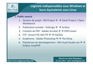 Logiciels indispensables sous Windows et
                      leurs équivalents sous Linux

2. Public avancé
    1. Gestion de projet : MS Project         Gantt Project / Open
        Workbench
    2. Publication assistée : InDesign        Scribus
    3. Création de PDF : Adobe Acrobat          PDFCreator
    4. FTP : Smart FTP, WS FTP        FileZilla
    5. Graphisme : Adobe Photoshop            The Gimp
    6. Plateforme de développement : MS Visual Studio.net
        Eclipse, EasyPHP



                                                               18
 