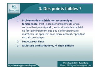 4. Des points faibles ?

1. Problèmes de matériels non reconnus/pas
   fonctionnels : c'est le premier problème de Linux,
   comme il est peu répandu, les fabricants de matériel
   ne font généralement que peu d'effort pour faire
   marcher leurs appareils sous Linux, ceci est cependant
   en train de changer
2. Les jeux sous Linux
3. Multitude de distributions, choix difficile




                                                            20
 