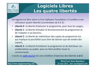 Logiciels Libres
                      Les quatre libertés
Un logiciel est libre selon la Free Software Foundation s'il confère à son
   utilisateur quatre libertés (numérotées de 0 à 3) :
• Liberté 0 : la liberté d'exécuter le programme, pour tous les usages,
• Liberté 1 : la liberté d'étudier le fonctionnement du programme et
   de l'adapter à ses besoins,
• Liberté 2 : la liberté de redistribuer des copies du programme (ce
   qui implique la possibilité aussi bien de donner que de vendre des
   copies),
• Liberté 3 : la liberté d'améliorer le programme et de distribuer ces
   améliorations au public, pour en faire profiter toute la
   communauté.
L'accès au code source est une condition d'exercice des libertés 1 et 3.

                                                                         4
 