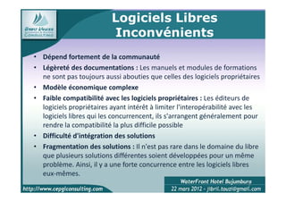 Logiciels Libres
                          Inconvénients
• Dépend fortement de la communauté
• Légèreté des documentations : Les manuels et modules de formations
  ne sont pas toujours aussi abouties que celles des logiciels propriétaires
• Modèle économique complexe
• Faible compatibilité avec les logiciels propriétaires : Les éditeurs de
  logiciels propriétaires ayant intérêt à limiter l'interopérabilité avec les
  logiciels libres qui les concurrencent, ils s'arrangent généralement pour
  rendre la compatibilité la plus difficile possible
• Difficulté d'intégration des solutions
• Fragmentation des solutions : Il n'est pas rare dans le domaine du libre
  que plusieurs solutions différentes soient développées pour un même
  problème. Ainsi, il y a une forte concurrence entre les logiciels libres
  eux-mêmes.
                                                                         6
 