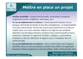 Mettre en place un projet

• Analyse préalable : analyse fonctionnelle, contraintes à respecter
  (organisationnelle, budgétaire, technique, etc.)
• En cas de déploiement en interne : Investissement financier nul ou
  presque, Demande du temps et (ou) des compétences, La responsabilité
  n'est plus externalisée, Permet de revenir plus facilement en arrière et
  d'opter pour une autre solution, Repérer les logiciels qui semblent
  répondre aux principaux besoins, Analyser leurs communautés et leurs
  évolutions, Déployer le logiciel (L'installer, L'adapter, Le paramétrer,
  Impliquer et former, Maintenir le logiciel à jour, S'impliquer dans la
  communauté)
• En cas de déploiement en externe : Faire le CdC (Cahier des Charges),
  identifier deux ou trois prestataires, étudier leurs offres en respectant
  plusieurs critères (expérience, fonctionnalités, coûts, communauté, etc.)

                                                                      7
 