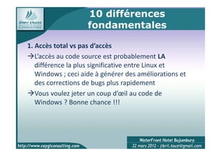 10 différences
                    fondamentales

1. Accès total vs pas d’accès
   L’accès au code source est probablement LA
   différence la plus significative entre Linux et
   Windows ; ceci aide à générer des améliorations et
   des corrections de bugs plus rapidement
   Vous voulez jeter un coup d’œil au code de
   Windows ? Bonne chance !!!




                                                        8
 