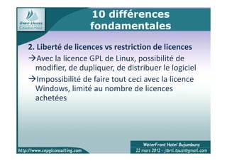 10 différences
                  fondamentales

2. Liberté de licences vs restriction de licences
   Avec la licence GPL de Linux, possibilité de
  modifier, de dupliquer, de distribuer le logiciel
   Impossibilité de faire tout ceci avec la licence
  Windows, limité au nombre de licences
  achetées




                                                      9
 