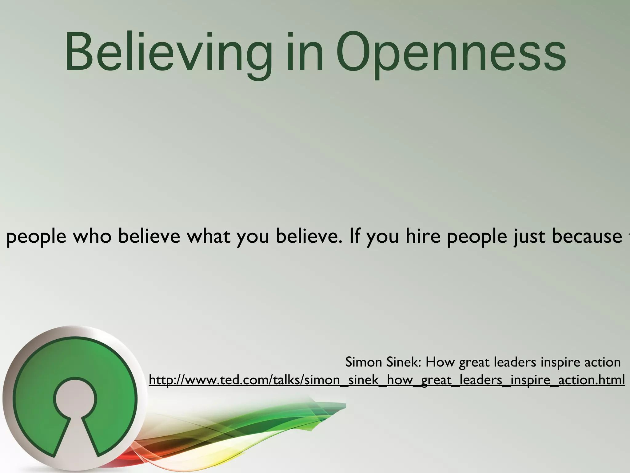Believing in Openness


people who believe what you believe. If you hire people just because t




                                              Simon Sinek: How great leaders inspire action
               http://www.ted.com/talks/simon_sinek_how_great_leaders_inspire_action.html
 