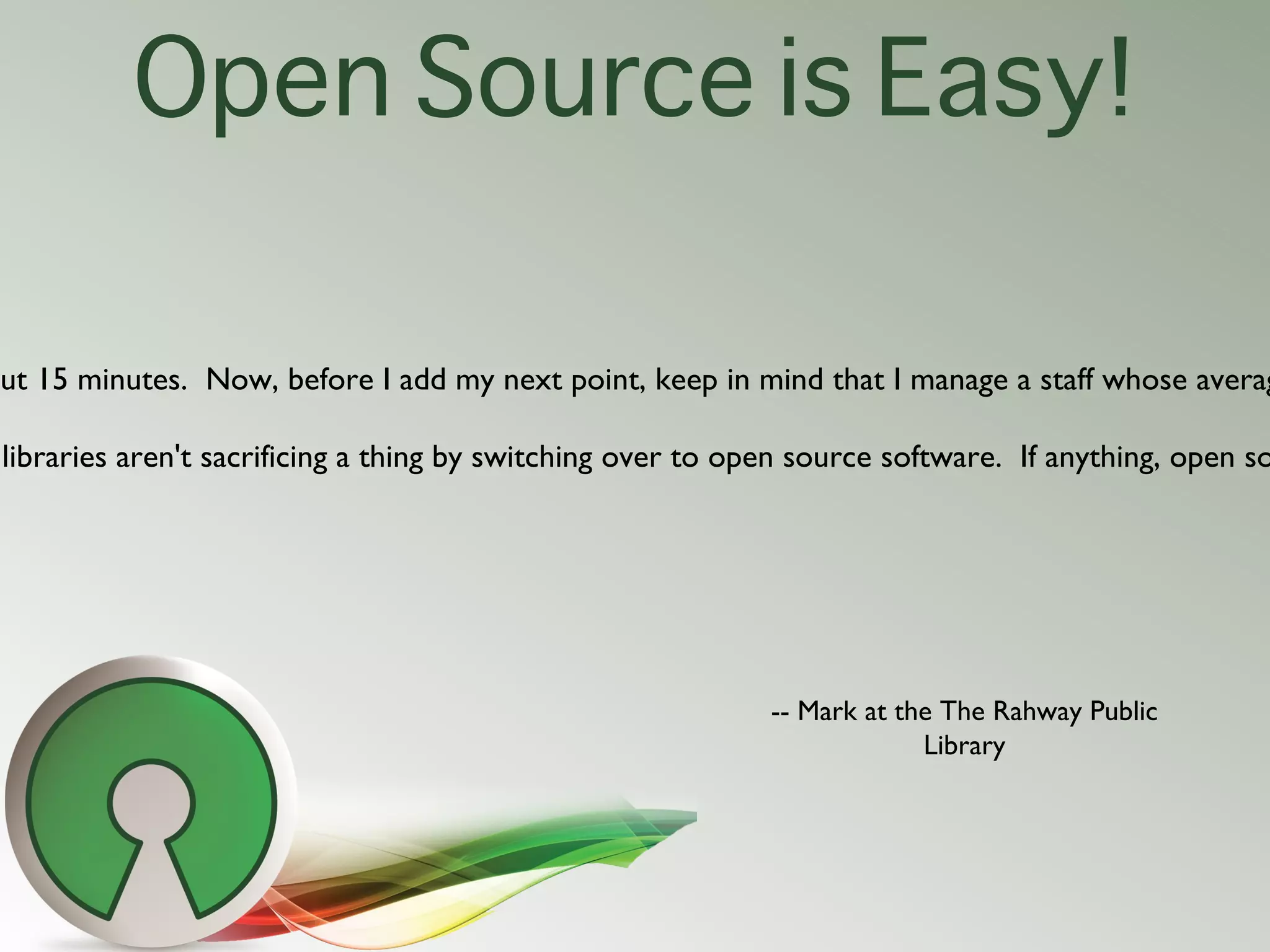 Open Source is Easy!

out 15 minutes.  Now, before I add my next point, keep in mind that I manage a staff whose averag

 libraries aren't sacrificing a thing by switching over to open source software.  If anything, open so




                                                              -- Mark at the The Rahway Public
                                                                           Library
 