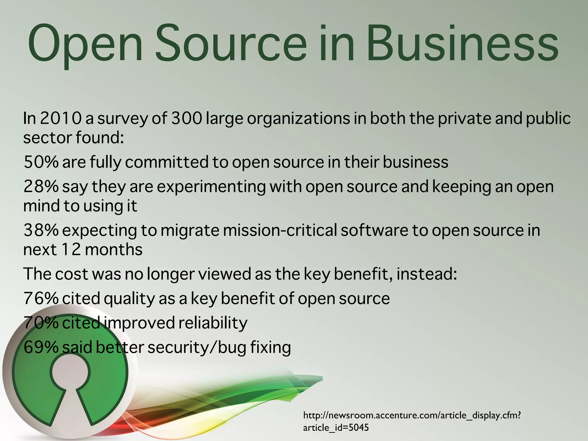 Open Source in Business
In 2010 a survey of 300 large organizations in both the private and public
sector found:
50% are fully committed to open source in their business
28% say they are experimenting with open source and keeping an open
mind to using it
38% expecting to migrate mission-critical software to open source in
next 12 months
The cost was no longer viewed as the key benefit, instead:
76% cited quality as a key benefit of open source
70% cited improved reliability
69% said better security/bug fixing



                                      http://newsroom.accenture.com/article_display.cfm?
                                      article_id=5045
 