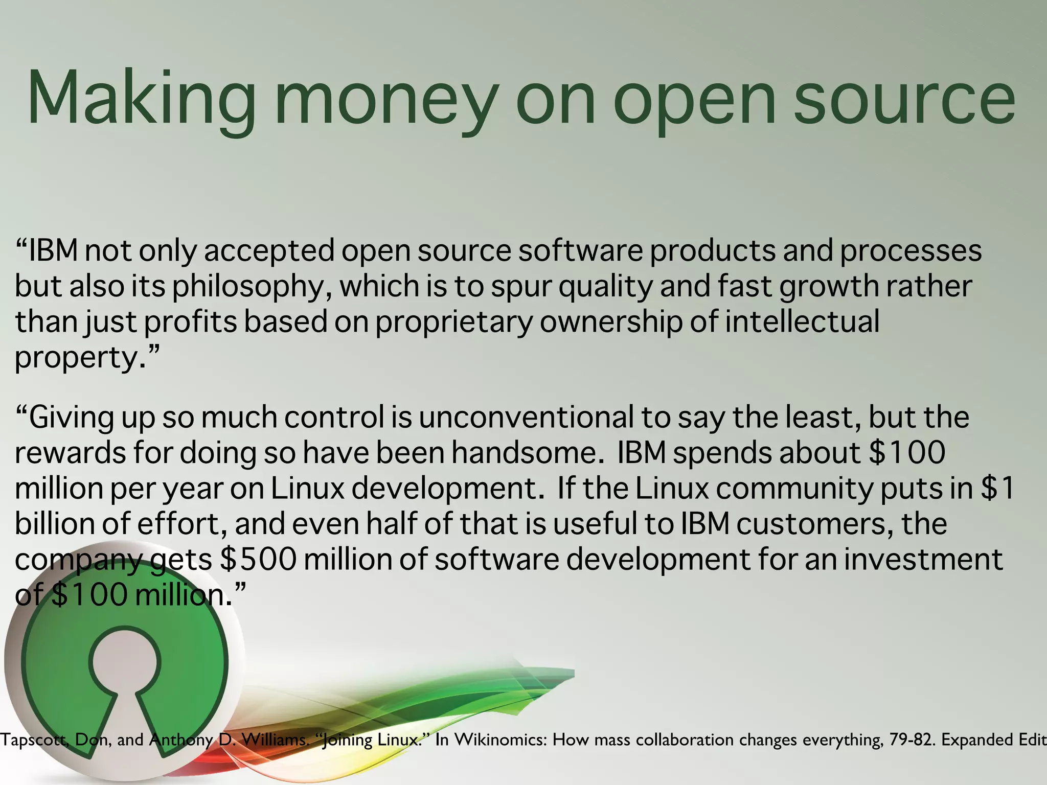 Making money on open source
 “IBM not only accepted open source software products and processes
 but also its philosophy, which is to spur quality and fast growth rather
 than just profits based on proprietary ownership of intellectual
 property.”

 “Giving up so much control is unconventional to say the least, but the
 rewards for doing so have been handsome. IBM spends about $100
 million per year on Linux development. If the Linux community puts in $1
 billion of effort, and even half of that is useful to IBM customers, the
 company gets $500 million of software development for an investment
 of $100 million.”



Tapscott, Don, and Anthony D. Williams. “Joining Linux.” In Wikinomics: How mass collaboration changes everything, 79-82. Expanded Edit
 
