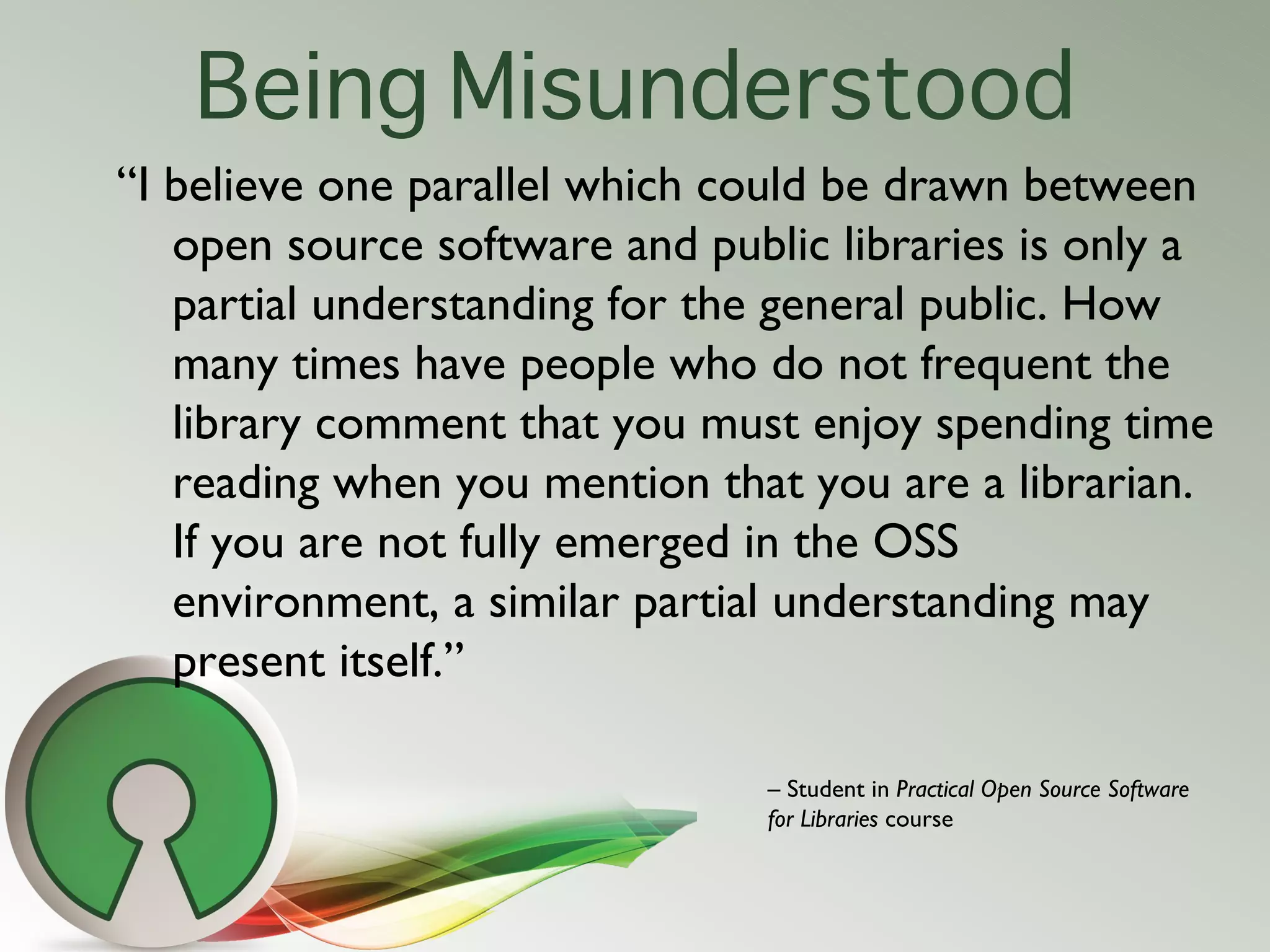 Being Misunderstood
“I believe one parallel which could be drawn between
   open source software and public libraries is only a
   partial understanding for the general public. How
   many times have people who do not frequent the
   library comment that you must enjoy spending time
   reading when you mention that you are a librarian.
   If you are not fully emerged in the OSS
   environment, a similar partial understanding may
   present itself.”

                                – Student in Practical Open Source Software
                                for Libraries course
 