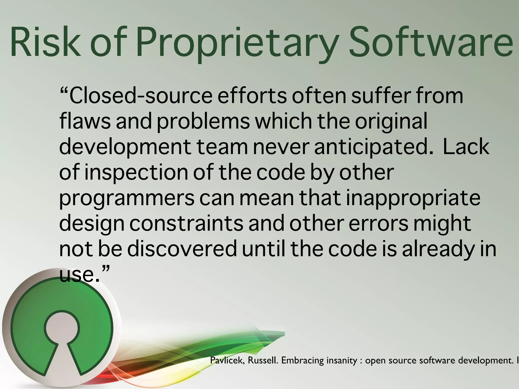 Risk of Proprietary Software
  “Closed-source efforts often suffer from
  flaws and problems which the original
  development team never anticipated. Lack
  of inspection of the code by other
  programmers can mean that inappropriate
  design constraints and other errors might
  not be discovered until the code is already in
  use.”


                 Pavlicek, Russell. Embracing insanity : open source software development. I
 