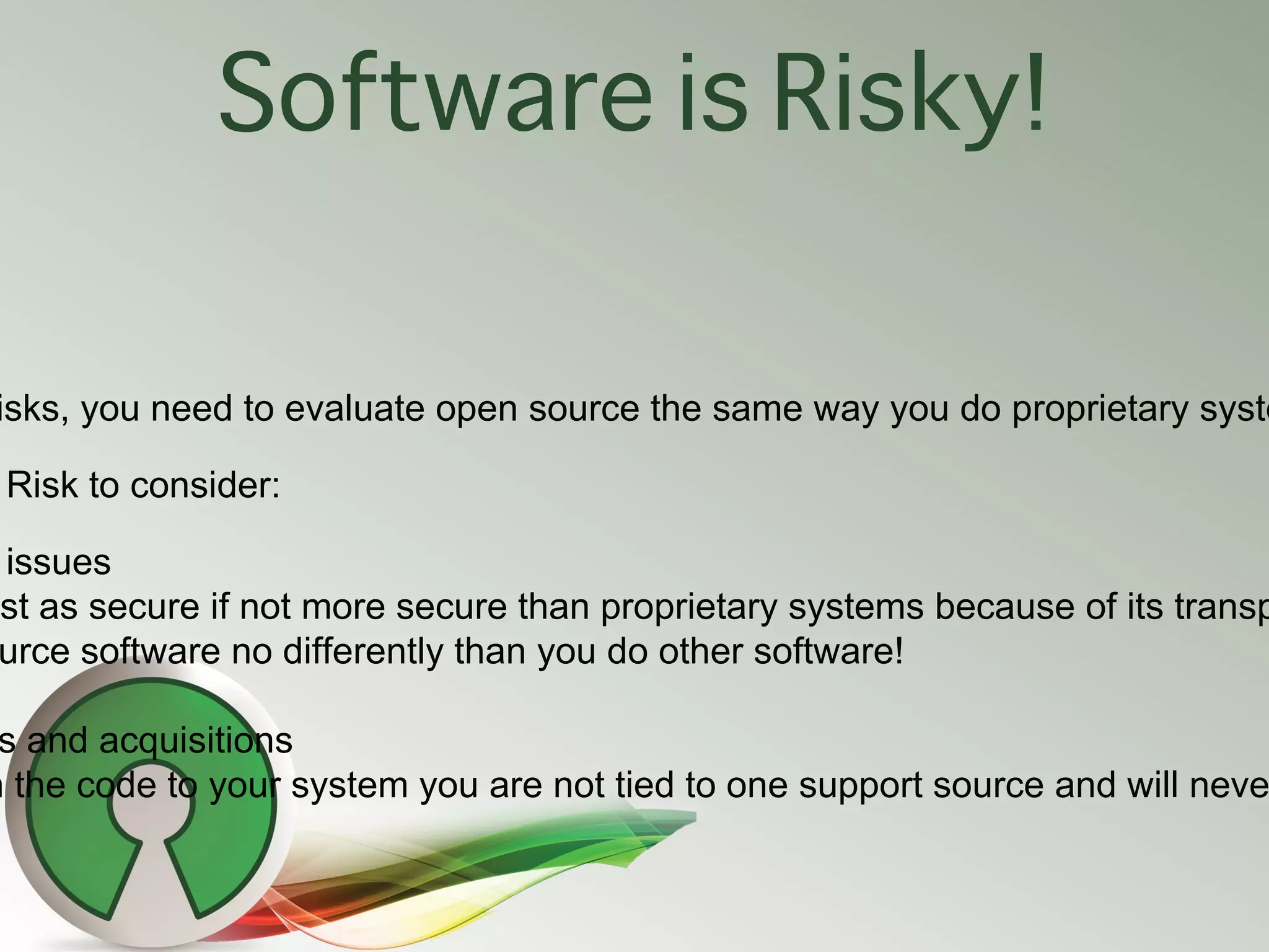 Software is Risky!

isks, you need to evaluate open source the same way you do proprietary syste

 Risk to consider:

issues
st as secure if not more secure than proprietary systems because of its transp
urce software no differently than you do other software!

 s and acquisitions
n the code to your system you are not tied to one support source and will neve
 