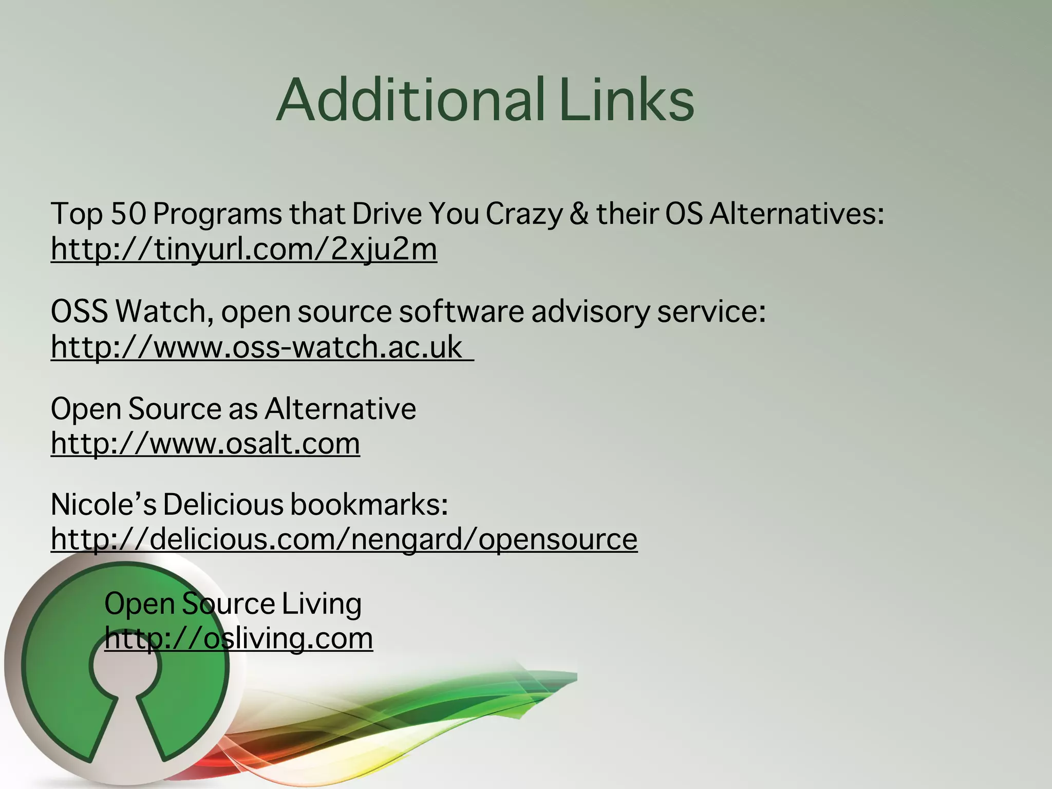 Additional Links
Top 50 Programs that Drive You Crazy & their OS Alternatives:
http://tinyurl.com/2xju2m

OSS Watch, open source software advisory service:
http://www.oss-watch.ac.uk

Open Source as Alternative
http://www.osalt.com

Nicole’s Delicious bookmarks:
http://delicious.com/nengard/opensource

   Open Source Living
   http://osliving.com
 