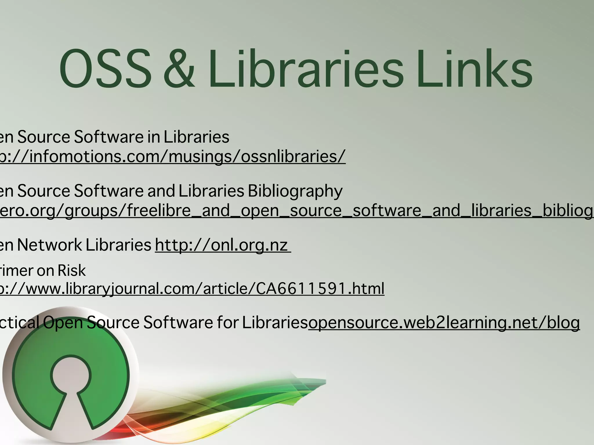 OSS & Libraries Links
en Source Software in Libraries
p://infomotions.com/musings/ossnlibraries/

en Source Software and Libraries Bibliography
ero.org/groups/freelibre_and_open_source_software_and_libraries_bibliogr

en Network Libraries http://onl.org.nz
rimer on Risk
p://www.libraryjournal.com/article/CA6611591.html

ctical Open Source Software for Librariesopensource.web2learning.net/blog
 