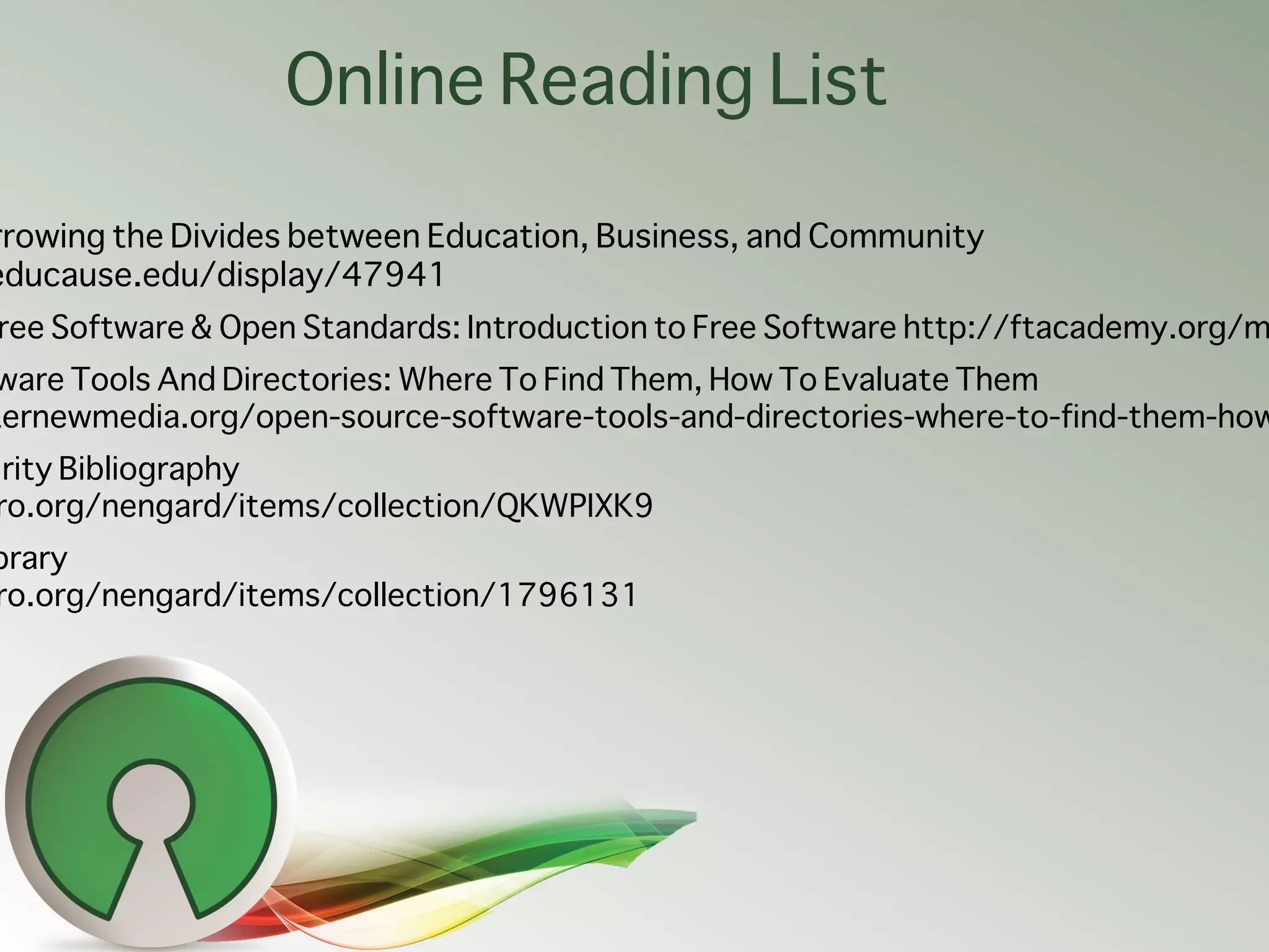 Online Reading List

rrowing the Divides between Education, Business, and Community
educause.edu/display/47941
ree Software & Open Standards: Introduction to Free Software http://ftacademy.org/m
ware Tools And Directories: Where To Find Them, How To Evaluate Them
ternewmedia.org/open-source-software-tools-and-directories-where-to-find-them-how
urity Bibliography
 ro.org/nengard/items/collection/QKWPIXK9
brary
ro.org/nengard/items/collection/1796131
 