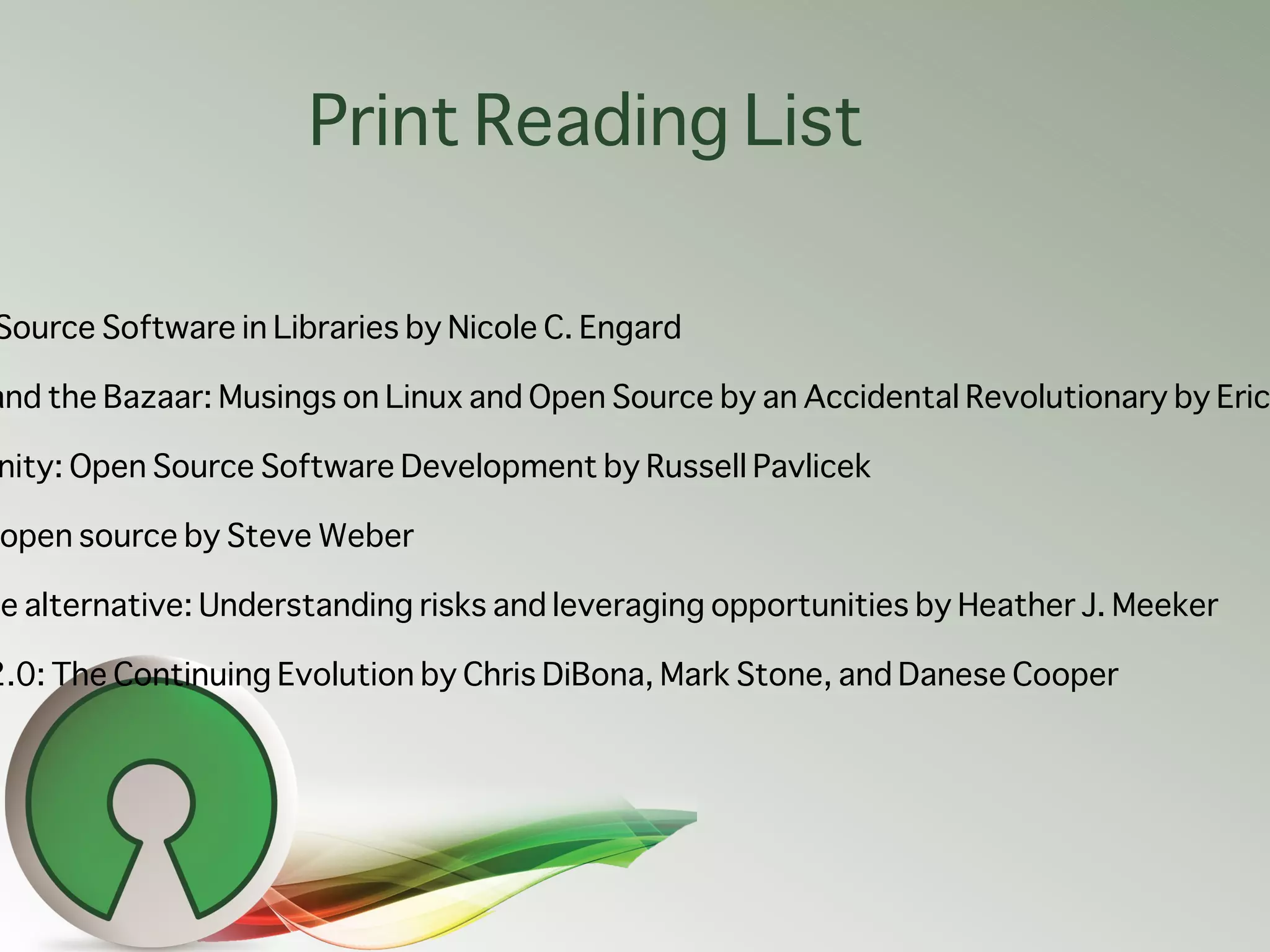 Print Reading List

Source Software in Libraries by Nicole C. Engard

and the Bazaar: Musings on Linux and Open Source by an Accidental Revolutionary by Eric

nity: Open Source Software Development by Russell Pavlicek

 open source by Steve Weber

ce alternative: Understanding risks and leveraging opportunities by Heather J. Meeker

2.0: The Continuing Evolution by Chris DiBona, Mark Stone, and Danese Cooper
 