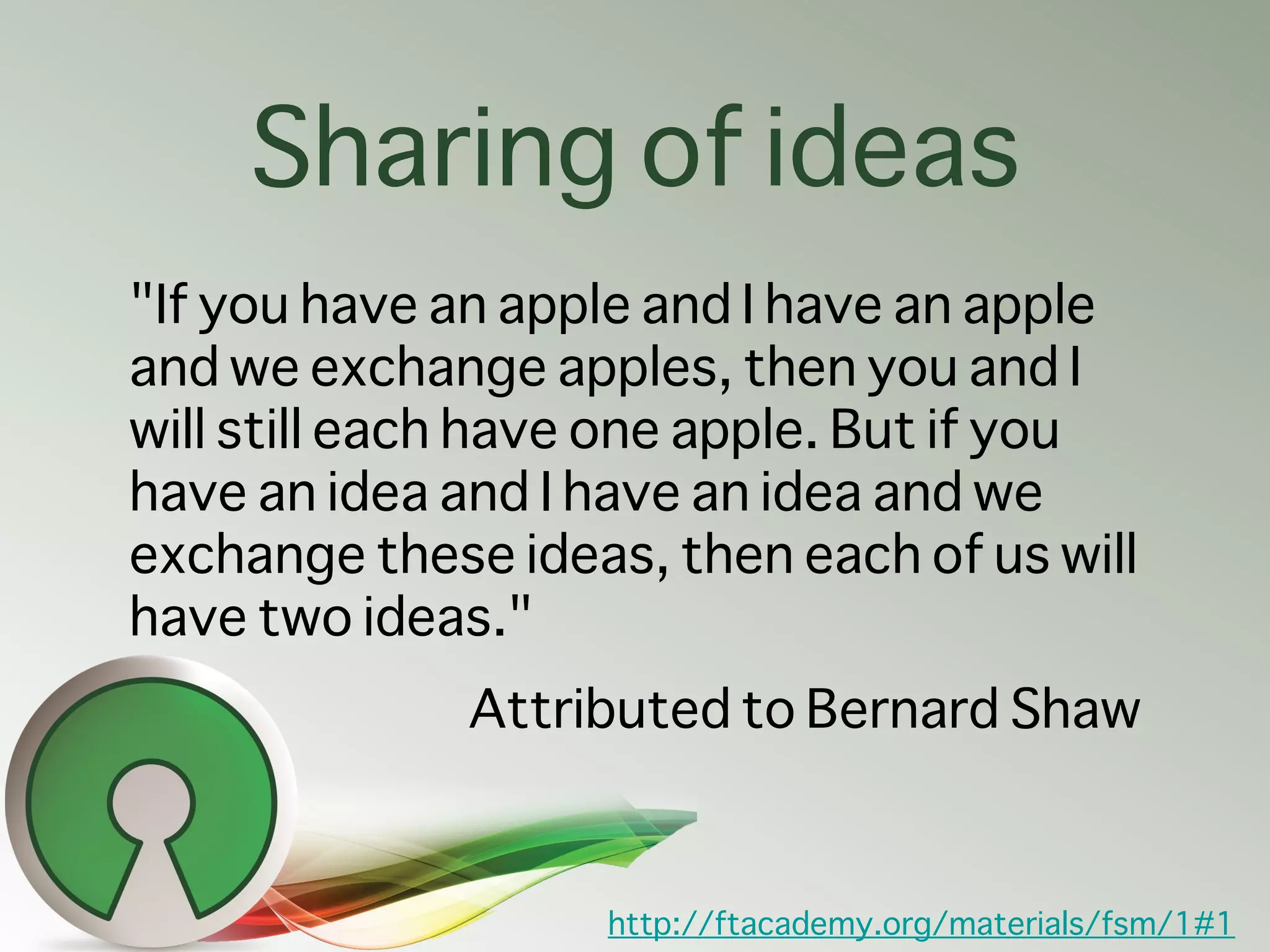 Sharing of ideas
"If you have an apple and I have an apple
and we exchange apples, then you and I
will still each have one apple. But if you
have an idea and I have an idea and we
exchange these ideas, then each of us will
have two ideas."
              Attributed to Bernard Shaw


                   http://ftacademy.org/materials/fsm/1#1
 