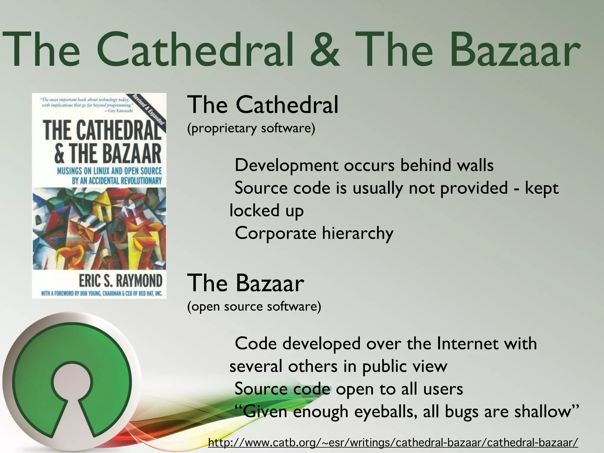 The Cathedral & The Bazaar
        The Cathedral
        (proprietary software)

                Development occurs behind walls
                Source code is usually not provided - kept
               locked up
                Corporate hierarchy

        The Bazaar
        (open source software)

                Code developed over the Internet with
               several others in public view
                Source code open to all users
                “Given enough eyeballs, all bugs are shallow”
           http://www.catb.org/~esr/writings/cathedral-bazaar/cathedral-bazaar/
 