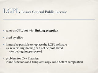 LGPL Lesser General Public License
✤ same as GPL, but with linking exception!
✤ used by glibc!
✤ it must be possible to replace the LGPL software 
=> reverse engineering can not be prohibited 
(for debugging purposes)!
✤ problem for C++ libraries: 
inline functions and templates copy code before compilation
 