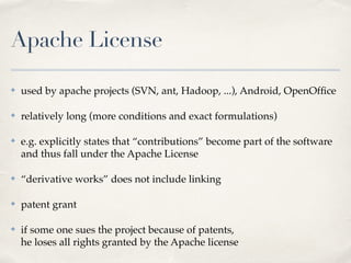 Apache License
✤ used by apache projects (SVN, ant, Hadoop, ...), Android, OpenOfﬁce!
✤ relatively long (more conditions and exact formulations)!
✤ e.g. explicitly states that “contributions” become part of the software 
and thus fall under the Apache License!
✤ “derivative works” does not include linking!
✤ patent grant!
✤ if some one sues the project because of patents, 
he loses all rights granted by the Apache license
 