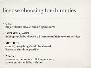 license choosing for dummies
✤ GPL: 
project should always remain open source!
✤ LGPL (EPL) / AGPL: 
linking should be allowed / I want to prohibit network services!
✤ MIT / BSD: 
(almost) everything should be allowed; 
license as simple as possible!
✤ Apache: 
permissive, but more explicit regulations; 
patent grant should be included 
 