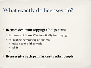 ✤ licenses deal with copyright (not patents)!
✤ the creator of “a work” automatically has copyright!
✤ without his permission, no one can!
✤ make a copy of that work!
✤ sell it!
✤ ...!
✤ licenses give such permissions to other people
What exactly do licenses do?
 