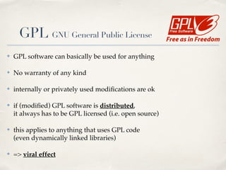✤ GPL software can basically be used for anything!
✤ No warranty of any kind!
✤ internally or privately used modiﬁcations are ok!
✤ if (modiﬁed) GPL software is distributed, 
it always has to be GPL licensed (i.e. open source)!
✤ this applies to anything that uses GPL code 
(even dynamically linked libraries)!
✤ => viral effect
GPL GNU General Public License
 