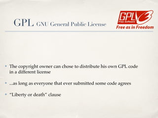 !
!
✤ The copyright owner can chose to distribute his own GPL code 
in a different license!
✤ ...as long as everyone that ever submitted some code agrees!
✤ “Liberty or death” clause 
 
GPL GNU General Public License
 