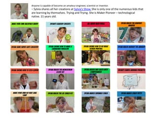 Anyone is capable of become an amateur engineer, scientist or inventor.
– Sylvia shares all her creations at Sylvia’s Show. She is only one of the numerous kids that
are learning by themselves. Trying and Trying. She is Maker Pioneer – technological
native. 11 years old.
 