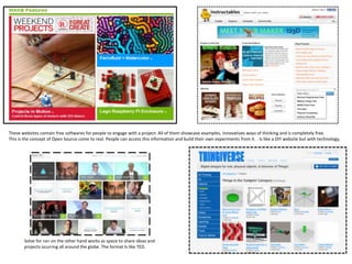These websites contain free softwares for people to engage with a project. All of them showcase examples, innovatives ways of thinking and is completely free.
This is the concept of Open Source come to real. People can access this information and build their own experiments from it. . Is like a DIY website but with technology,




       Solve for <x> on the other hand works as space to share ideas and
       projects ocurring all around the globe. The format Is like TED.
 