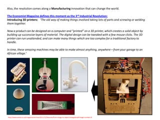 Also, the revolution comes along a Manufacturing innovation that can change the world.

The Economist Magazine defines this moment as the 3rd Industrial Revolution:
Introducing 3D printers: ‘The old way of making things involved taking lots of parts and screwing or welding
them together.

Now a product can be designed on a computer and “printed” on a 3D printer, which creates a solid object by
building up successive layers of material. The digital design can be tweaked with a few mouse clicks. The 3D
printer can run unattended, and can make many things which are too complex for a traditional factory to
handle.

In time, these amazing machines may be able to make almost anything, anywhere—from your garage to an
African village.’




http://www.wired.co.uk/magazine/archive/2011/12/features/from-image-to-object/viewgallery#!image-number=8
 