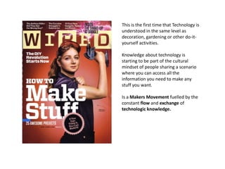 This is the first time that Technology is
understood in the same level as
decoration, gardening or other do-it-
yourself activities.

Knowledge about technology is
starting to be part of the cultural
mindset of people sharing a scenario
where you can access all the
information you need to make any
stuff you want.

Is a Makers Movement fuelled by the
constant flow and exchange of
technologic knowledge.
 