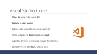 Visual Studio Code
◦ Editor de texto (não é uma IDE)
◦ Gratuito e open source
◦ Debug, code complete, integração com Git
◦ Muito utilizado no desenvolvimento Web
◦ Suporte a diversas tecnologias através de extensões
◦ Compatível com Windows, Linux e Mac
 