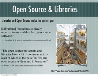 Open Source & Libraries
 Libraries and Open Source make the perfect pair

 [Librarians] "are almost ethically
 required to use and develop open source
 software."
  -- Crawford, R. S. http://www.lugod.org/presentations/oss4lib.pdf


 "The open source movement and
 libraries have a lot in common, not the
 least of which is the belief in free and
 open access to ideas and information"
 -- Burger, T. M. http://www.linux.com/feature/59491
                                                                      http://www.ﬂickr.com/photos/cavort/151687944/
Thursday, September 17, 2009
 