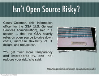 Isn’t Open Source Risky?
    Casey Coleman, chief information
    ofﬁcer for the GSA (U.S. General
    Services Administration), said in a
    speech ... that the GSA heavily
    relies on open source to drive down
    costs, increase ﬂexibility of IT
    dollars, and reduce risk.

    ʻYou get much more transparency
    and interoperability, and that
    reduces your risk,ʼ she said.

                                   http://blogs.liblime.com/open-sesame/archives/61

Thursday, September 17, 2009
 
