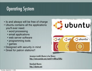 Operating System

     • Is and always will be free of charge
     • Ubuntu contains all the applications
       you'll ever need:
        • word processing
        • email applications
        • web server software
        • programming tools
        • games
     • Designed with security in mind
     • Great for patron stations!!
                               Jessamyn installs Ubuntu in her library:
                               http://www.youtube.com/watch?v=nWIrxuF5NSo

                               Download Ubuntu:
                               http://ubuntu.com
Thursday, September 17, 2009
 