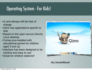 Operating System - For Kids!

  • Is and always will be free of
    charge
  • Qimo has applications speciﬁc to
    kids
  • Based on the open source Ubuntu
    Linux desktop
  • Comes pre-installed with
    educational games for children
    aged 3 and up
  • Interface has been designed to be
    intuitive and easy to use
  • Great for children stations!!
                                          http://www.qimo4kids.com/


Thursday, September 17, 2009
 