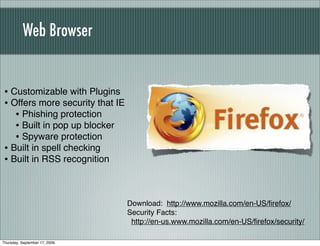 Web Browser


 • Customizable with Plugins
 • Offers more security that IE
    • Phishing protection
    • Built in pop up blocker
    • Spyware protection
 • Built in spell checking
 • Built in RSS recognition


                                  Download: http://www.mozilla.com/en-US/ﬁrefox/
                                  Security Facts:
                                   http://en-us.www.mozilla.com/en-US/ﬁrefox/security/

Thursday, September 17, 2009
 