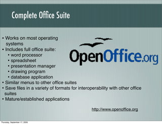 Complete Ofﬁce Suite

• Works on most operating
  systems
• Includes full ofﬁce suite:
   • word processor
   • spreadsheet
   • presentation manager
   • drawing program
   • database application
• Similar menus to other ofﬁce suites
• Save ﬁles in a variety of formats for interoperability with other ofﬁce
 suites
• Mature/established applications
                                               http://www.openofﬁce.org


Thursday, September 17, 2009
 