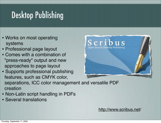 Desktop Publishing

• Works on most operating
  systems
• Professional page layout
• Comes with a combination of
 "press-ready" output and new
 approaches to page layout
• Supports professional publishing
 features, such as CMYK color,
 separations, ICC color management and versatile PDF
 creation
• Non-Latin script handling in PDFs
• Several translations
                                          http://www.scribus.net/

Thursday, September 17, 2009
 