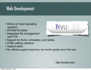 Web Development


        • Works on most operating
          systems
        • WYSIWYG editor
        • Integrated ﬁle management
          with FTP
        • Support for forms, templates, and tables
        • HTML editing interface
        • Tabbed editor
        • No ofﬁcial support anymore, but works great out of the box


                                                  http://nvudev.com/

Thursday, September 17, 2009
 