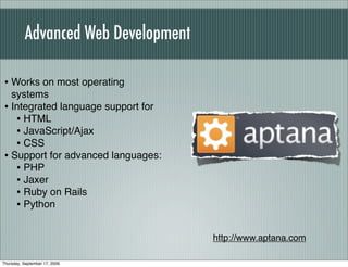 Advanced Web Development

• Works on most operating
  systems
• Integrated language support for
   • HTML
   • JavaScript/Ajax
   • CSS
• Support for advanced languages:
   • PHP
   • Jaxer
   • Ruby on Rails
   • Python

                                      http://www.aptana.com

Thursday, September 17, 2009
 