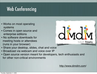 Web Conferencing

• Works on most operating
  systems
• Comes in open source and
  enterprise editions
• No software downloads for
 meeting hosts or attendees
 (runs in your browser)
• Share your desktop, slides, chat and voice
• Broadcast via webcam and voice over IP
• Open source version meant for developers, tech enthusiasts and
 for other non-critical environments

                                            http://www.dimdim.com/

Thursday, September 17, 2009
 