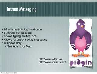 Instant Messaging


  • IM with multiple logins at once
  • Supports ﬁle transfers
  • Shows typing notiﬁcations
  • Allows for custom away messages
  • Windows only
     • See Adium for Mac


                               http://www.pidgin.im/
                               http://www.adiumx.com/



Thursday, September 17, 2009
 
