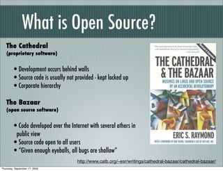 What is Open Source?
   The Cathedral
   (proprietary software)


        •Development occurs behind walls
        •Source code is usually not provided - kept locked up
        •Corporate hierarchy
   The Bazaar
   (open source software)


        •Code developed over the Internet with several others in
         public view
        •Source code open to all users
        •“Given enough eyeballs, all bugs are shallow”
                                     http://www.catb.org/~esr/writings/cathedral-bazaar/cathedral-bazaar/
Thursday, September 17, 2009
 
