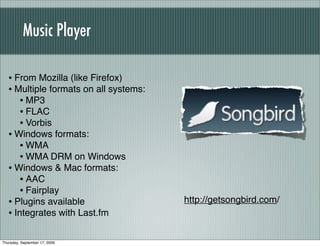 Music Player

   • From Mozilla (like Firefox)
   • Multiple formats on all systems:
      • MP3
      • FLAC
      • Vorbis
   • Windows formats:
      • WMA
      • WMA DRM on Windows
   • Windows & Mac formats:
      • AAC
      • Fairplay
   • Plugins available                  http://getsongbird.com/
   • Integrates with Last.fm

Thursday, September 17, 2009
 