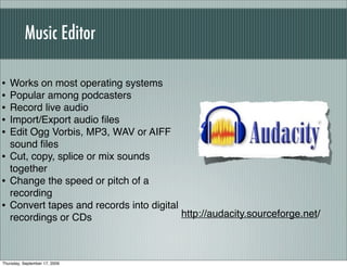 Music Editor

•   Works on most operating systems
•   Popular among podcasters
•   Record live audio
•   Import/Export audio ﬁles
•   Edit Ogg Vorbis, MP3, WAV or AIFF
    sound ﬁles
•   Cut, copy, splice or mix sounds
    together
•   Change the speed or pitch of a
    recording
•   Convert tapes and records into digital
    recordings or CDs                      http://audacity.sourceforge.net/



Thursday, September 17, 2009
 